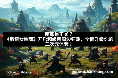 萌即是正义？《新倩女幽魂》开启超级萌周边狂潮，全面升级你的二次元体验！